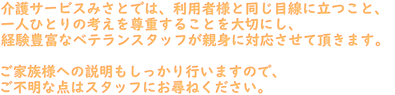 介護サービスみさとでは、利用者様と同じ目線に立つこと、 一人ひとりの考えを尊重することを大切にし、 経験豊富なベテランスタッフが親身に対応させて頂きます。   ご家族様への説明もしっかり行いますので、 ご不明な点はスタッフにお尋ねください。 